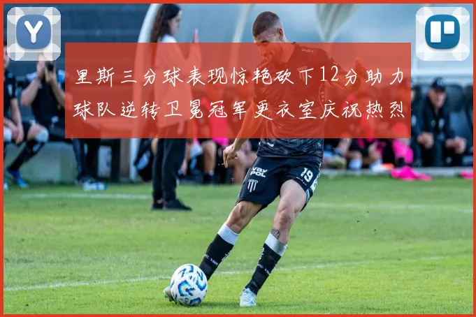 里斯三分球表现惊艳砍下12分助力球队逆转卫冕冠军更衣室庆祝热烈