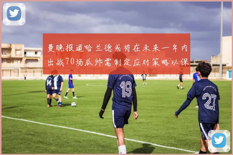 曼晚报道哈兰德或将在未来一年内出战70场瓜帅需制定应对策略以保护球员健康