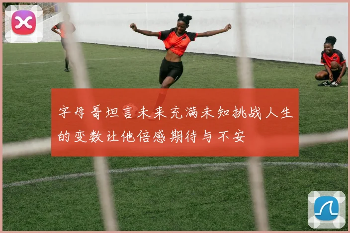 字母哥坦言未来充满未知挑战人生的变数让他倍感期待与不安