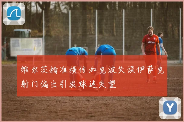 维尔茨精准横传加克波失误伊萨克射门偏出引发球迷失望
