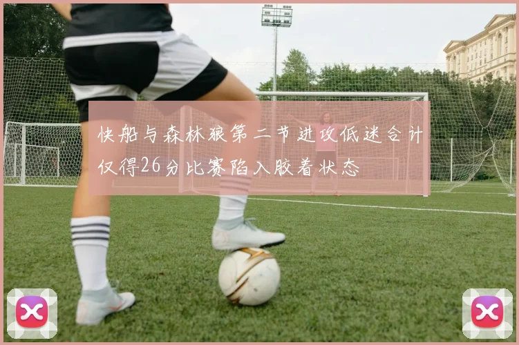 快船与森林狼第二节进攻低迷合计仅得26分比赛陷入胶着状态