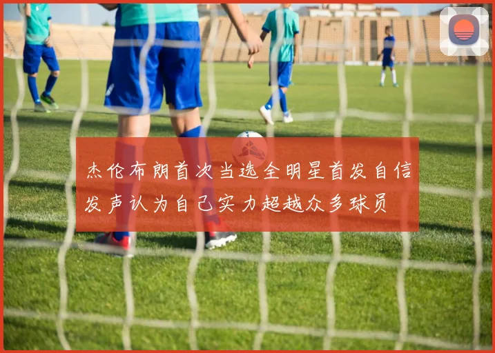 杰伦布朗首次当选全明星首发自信发声认为自己实力超越众多球员
