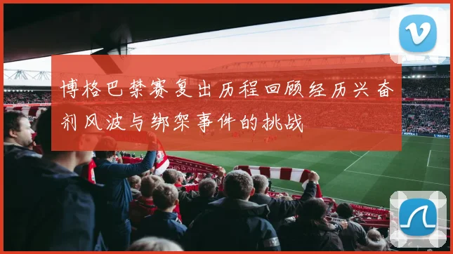 博格巴禁赛复出历程回顾经历兴奋剂风波与绑架事件的挑战