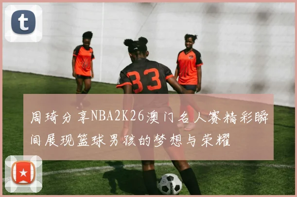 周琦分享NBA2K26澳门名人赛精彩瞬间展现篮球男孩的梦想与荣耀