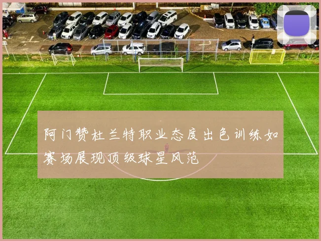 阿门赞杜兰特职业态度出色训练如赛场展现顶级球星风范