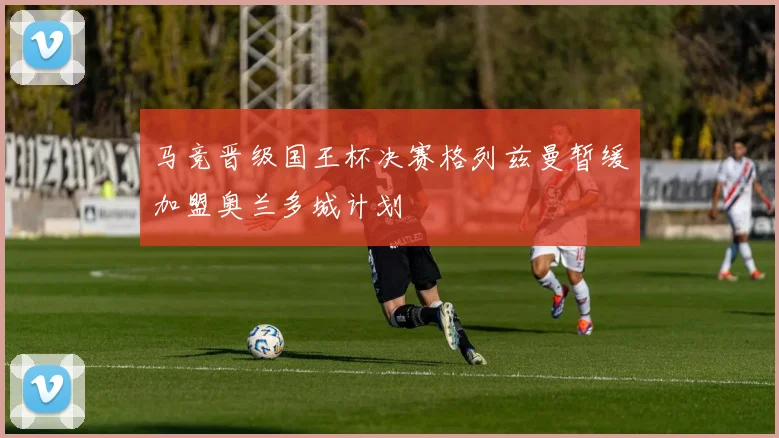 马竞晋级国王杯决赛格列兹曼暂缓加盟奥兰多城计划