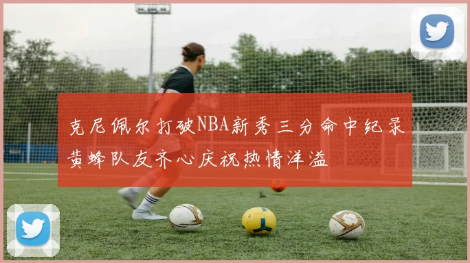 克尼佩尔打破NBA新秀三分命中纪录黄蜂队友齐心庆祝热情洋溢