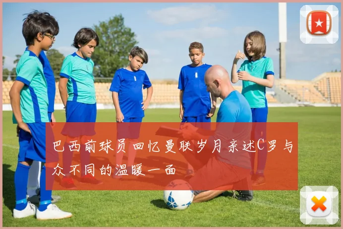 巴西前球员回忆曼联岁月亲述C罗与众不同的温暖一面