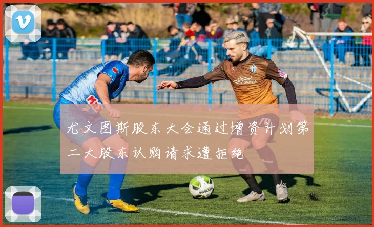 尤文图斯股东大会通过增资计划第二大股东认购请求遭拒绝