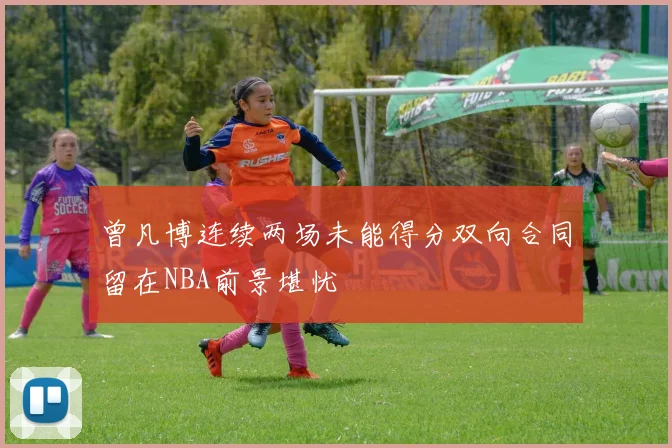 曾凡博连续两场未能得分双向合同留在NBA前景堪忧