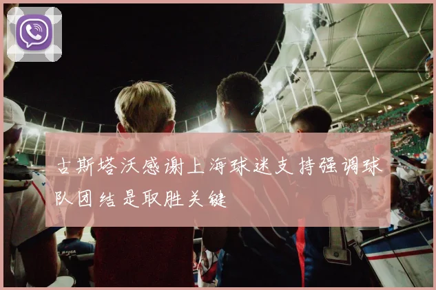 古斯塔沃感谢上海球迷支持强调球队团结是取胜关键