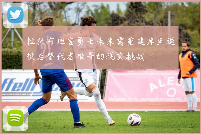 拉科布坦言勇士未来需重建库里退役后替代者难寻的现实挑战