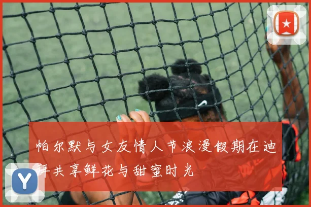 帕尔默与女友情人节浪漫假期在迪拜共享鲜花与甜蜜时光