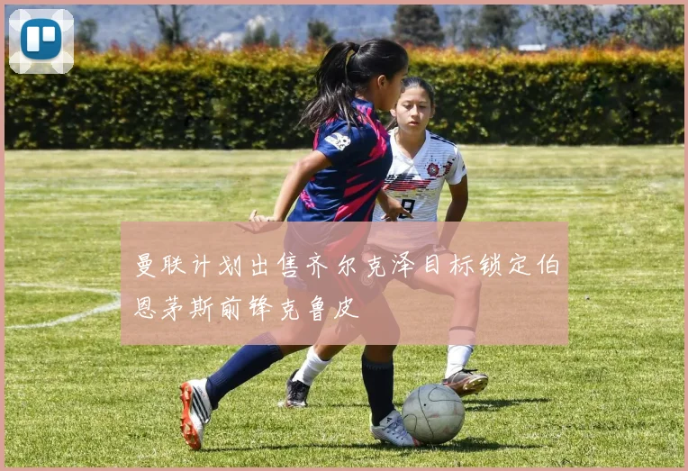 曼联计划出售齐尔克泽目标锁定伯恩茅斯前锋克鲁皮