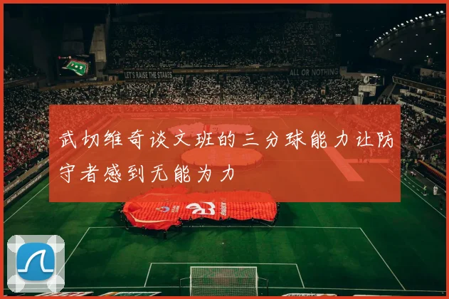 武切维奇谈文班的三分球能力让防守者感到无能为力