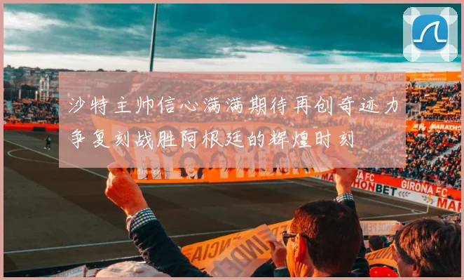 沙特主帅信心满满期待再创奇迹力争复刻战胜阿根廷的辉煌时刻