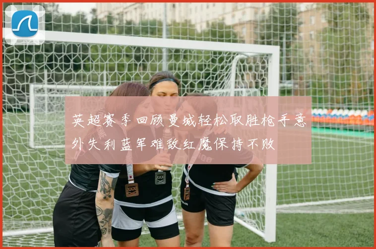 英超赛季回顾曼城轻松取胜枪手意外失利蓝军难敌红魔保持不败