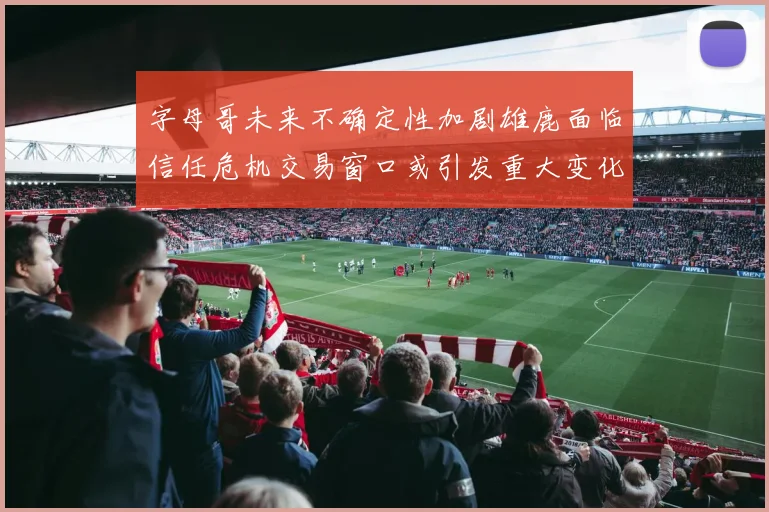 字母哥未来不确定性加剧雄鹿面临信任危机交易窗口或引发重大变化